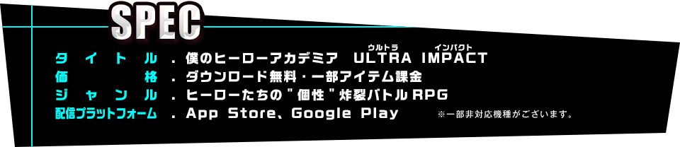 【SPEC】タイトル：僕のヒーローアカデミア　ULTRA IMPACT(ウルトラインパクト) 価格：ダウンロード無料・一部アイテム課金 ジャンル：ヒーローたちの“個性”炸裂バトルRPG 配信プラットフォーム：App Store、Google Play※一部非対応機種がございます。