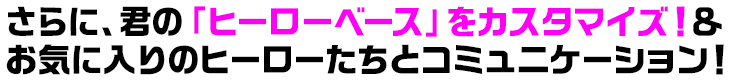 さらに、君の「ヒーローベース」をカスタマイズ！＆お気に入りのヒーローたちとコミュニケーション！